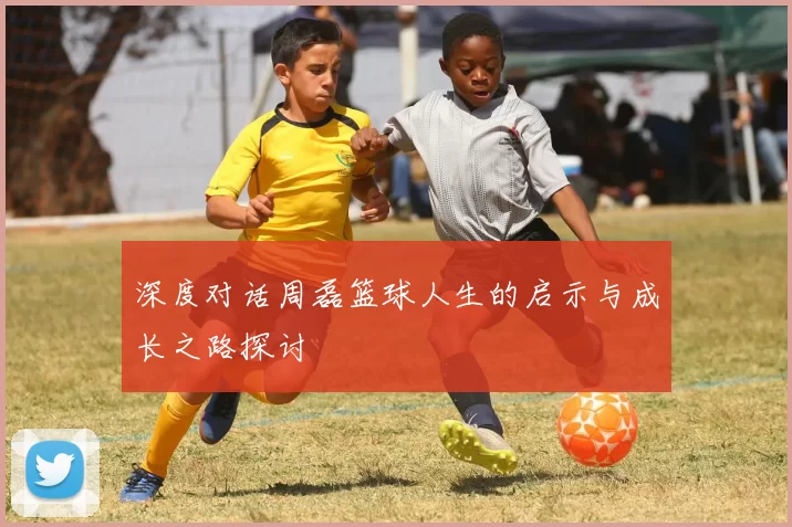 深度对话周磊篮球人生的启示与成长之路探讨