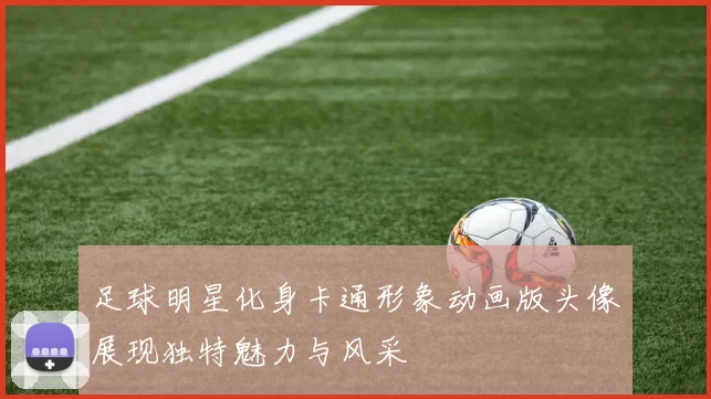 足球明星化身卡通形象动画版头像展现独特魅力与风采