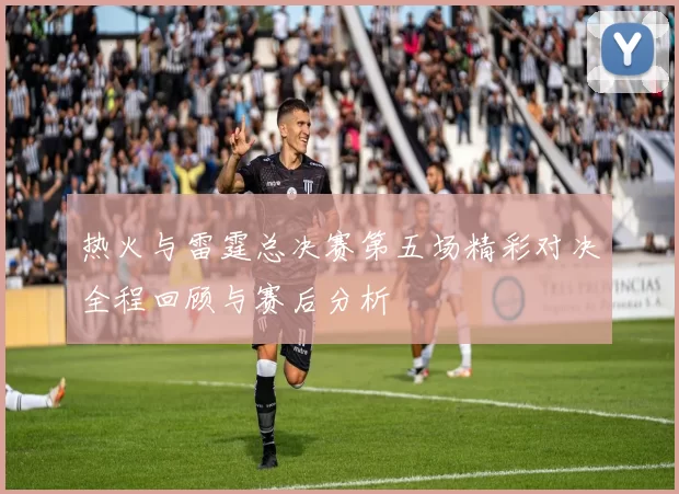 热火与雷霆总决赛第五场精彩对决全程回顾与赛后分析