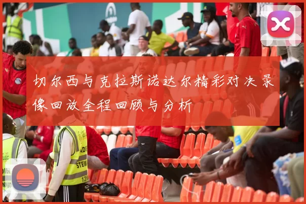 切尔西与克拉斯诺达尔精彩对决录像回放全程回顾与分析