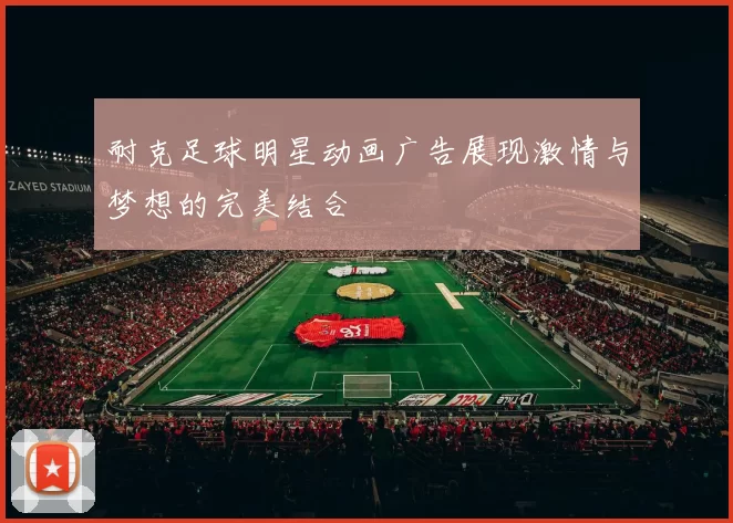 耐克足球明星动画广告展现激情与梦想的完美结合