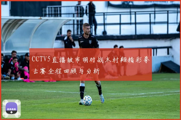 CCTV5直播皱市明对战木村翔精彩拳击赛全程回顾与分析