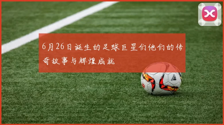 6月26日诞生的足球巨星们他们的传奇故事与辉煌成就