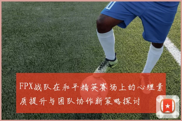 FPX战队在和平精英赛场上的心理素质提升与团队协作新策略探讨