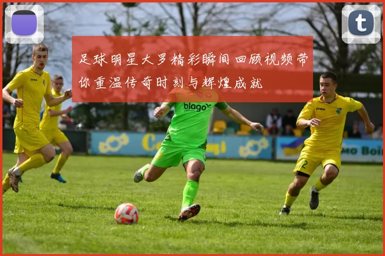 足球明星大罗精彩瞬间回顾视频带你重温传奇时刻与辉煌成就