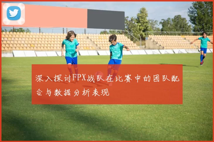深入探讨FPX战队在比赛中的团队配合与数据分析表现