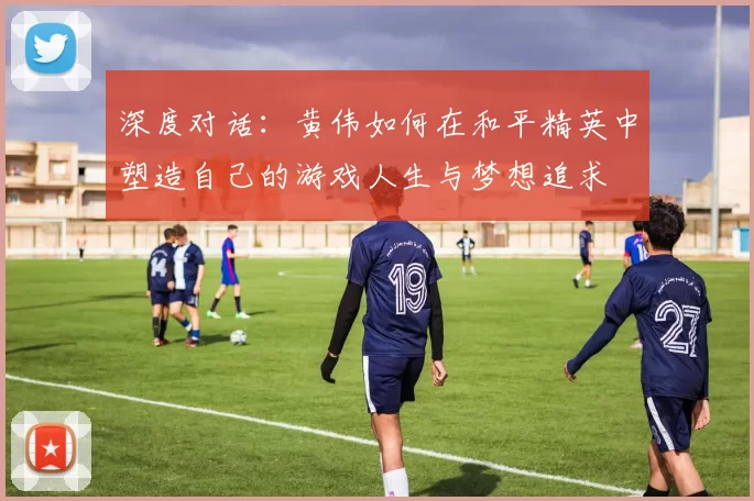 深度对话：黄伟如何在和平精英中塑造自己的游戏人生与梦想追求