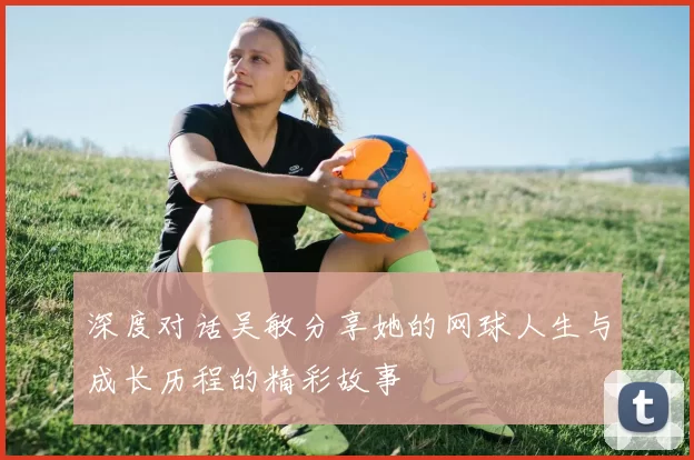 深度对话吴敏分享她的网球人生与成长历程的精彩故事