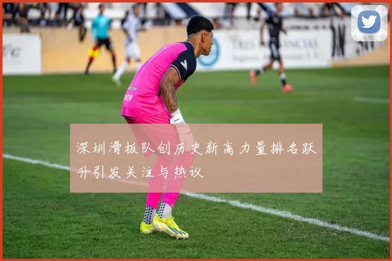 深圳滑板队创历史新高力量排名跃升引发关注与热议