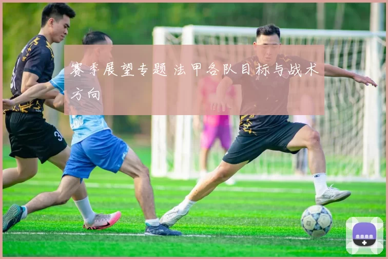赛季展望专题 法甲各队目标与战术方向