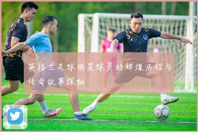 英格兰足球明星球员的辉煌历程与传奇故事探秘