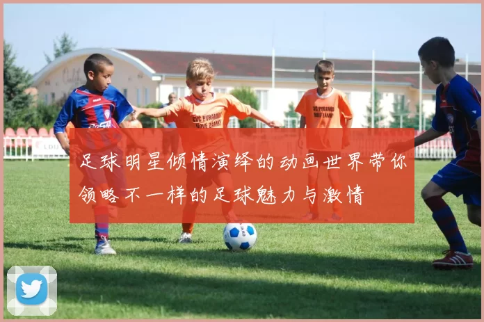 足球明星倾情演绎的动画世界带你领略不一样的足球魅力与激情