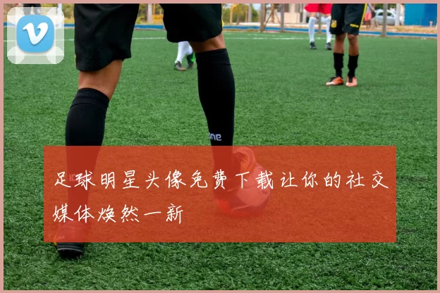 足球明星头像免费下载让你的社交媒体焕然一新