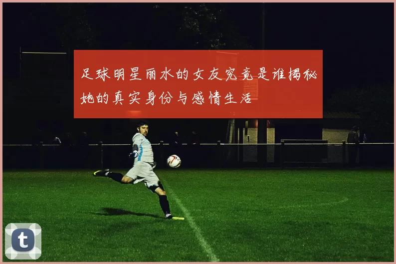足球明星丽水的女友究竟是谁揭秘她的真实身份与感情生活