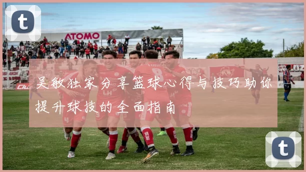 吴敏独家分享篮球心得与技巧助你提升球技的全面指南