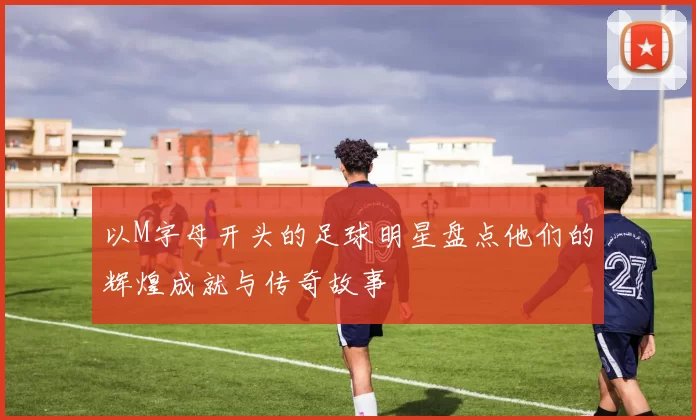以M字母开头的足球明星盘点他们的辉煌成就与传奇故事