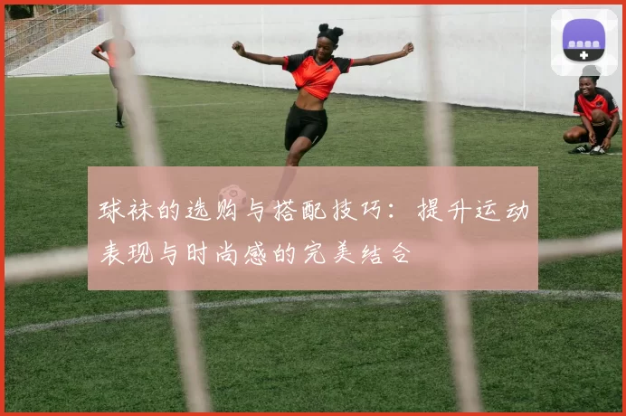 球袜的选购与搭配技巧：提升运动表现与时尚感的完美结合