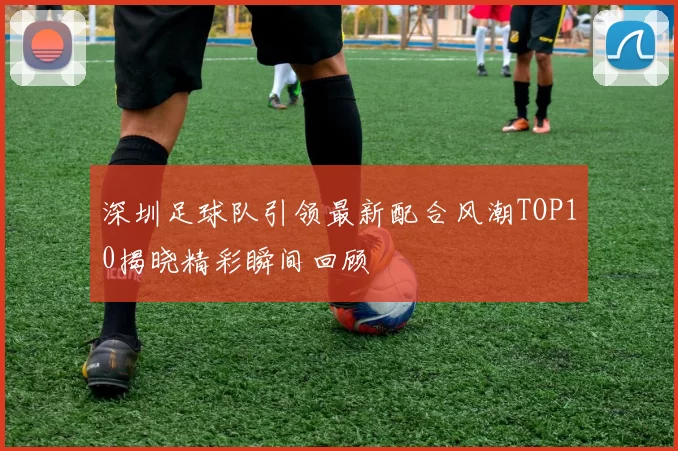 深圳足球队引领最新配合风潮TOP10揭晓精彩瞬间回顾