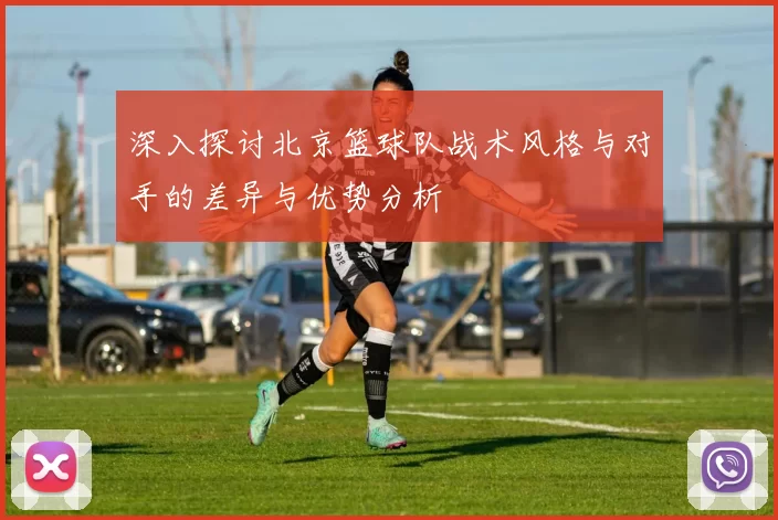 深入探讨北京篮球队战术风格与对手的差异与优势分析
