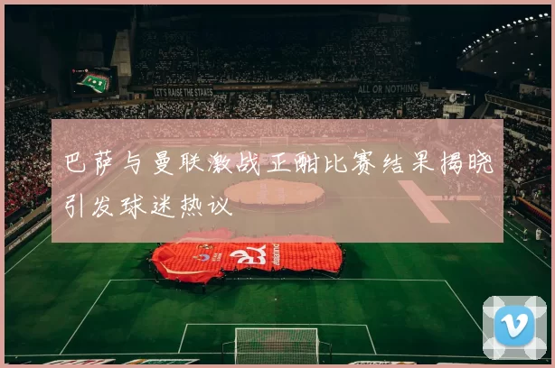 巴萨与曼联激战正酣比赛结果揭晓引发球迷热议