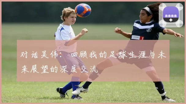 对话吴伟：回顾我的足球生涯与未来展望的深度交流