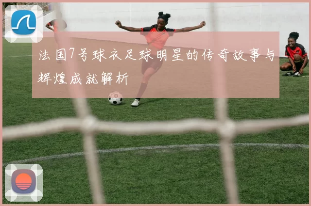 法国7号球衣足球明星的传奇故事与辉煌成就解析