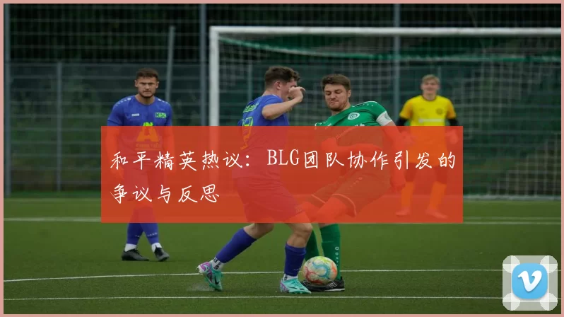 和平精英热议：BLG团队协作引发的争议与反思