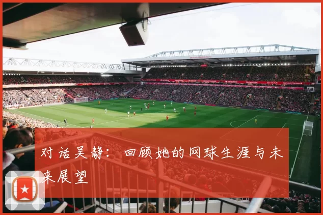 对话吴静：回顾她的网球生涯与未来展望