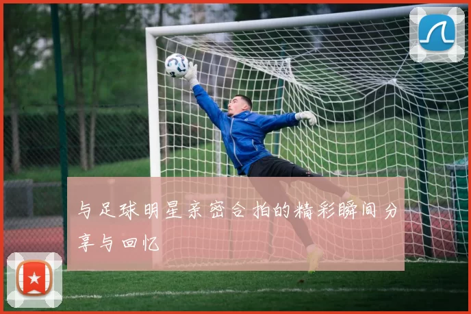 与足球明星亲密合拍的精彩瞬间分享与回忆