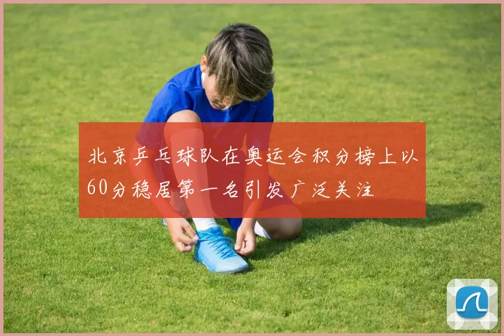 北京乒乓球队在奥运会积分榜上以60分稳居第一名引发广泛关注