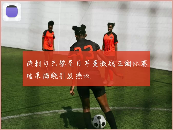 热刺与巴黎圣日耳曼激战正酣比赛结果揭晓引发热议