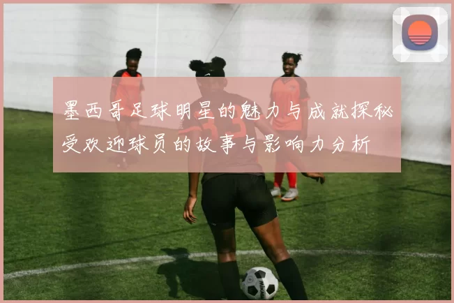 墨西哥足球明星的魅力与成就探秘受欢迎球员的故事与影响力分析