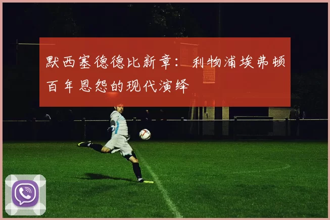 默西塞德德比新章：利物浦埃弗顿百年恩怨的现代演绎