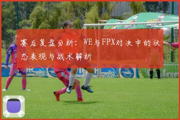 赛后复盘分析：WE与FPX对决中的状态表现与战术解析