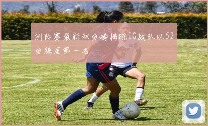 洲际赛最新积分榜揭晓IG战队以52分稳居第一名