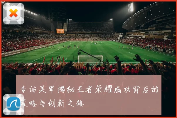 专访吴军揭秘王者荣耀成功背后的策略与创新之路