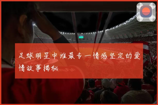足球明星中谁最专一情感坚定的爱情故事揭秘
