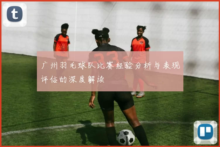 广州羽毛球队比赛经验分析与表现评估的深度解读