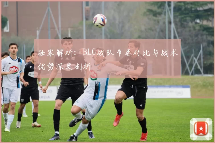 独家解析：BLG战队节奏对比与战术优势深度剖析