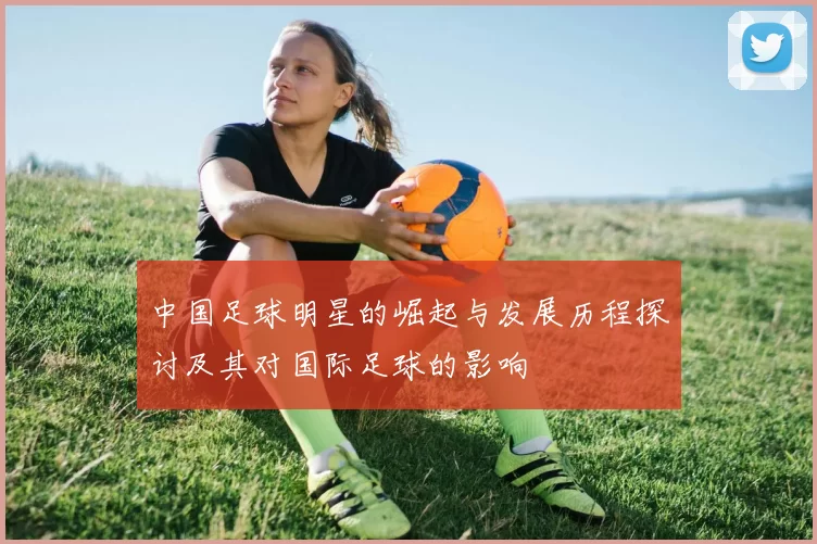 中国足球明星的崛起与发展历程探讨及其对国际足球的影响