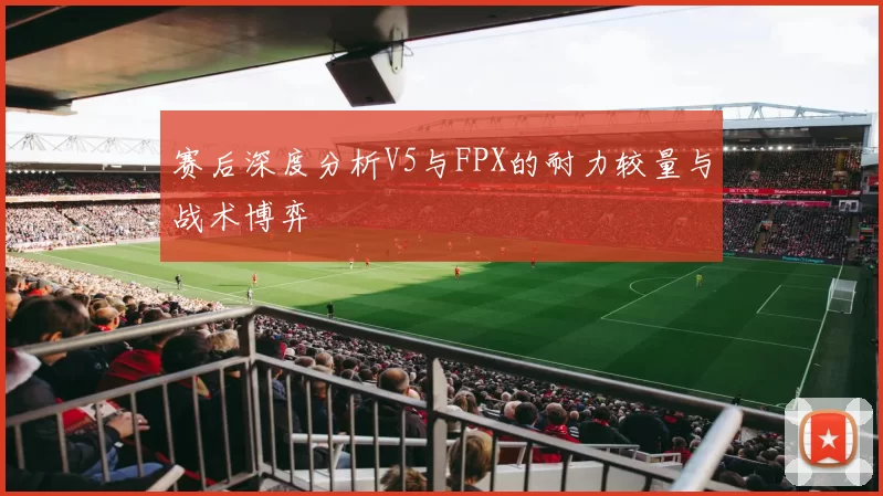 赛后深度分析V5与FPX的耐力较量与战术博弈