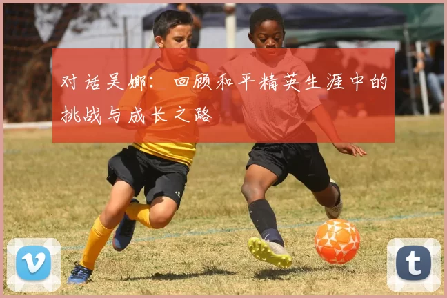 对话吴娜：回顾和平精英生涯中的挑战与成长之路