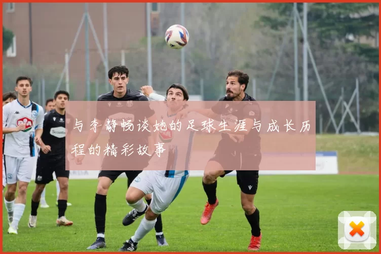 与李静畅谈她的足球生涯与成长历程的精彩故事