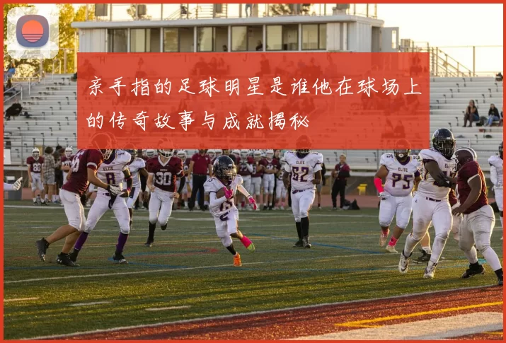 亲手指的足球明星是谁他在球场上的传奇故事与成就揭秘