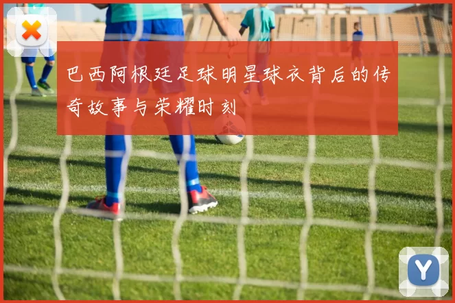 巴西阿根廷足球明星球衣背后的传奇故事与荣耀时刻