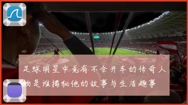 足球明星中竟有不会开车的传奇人物是谁揭秘他的故事与生活趣事
