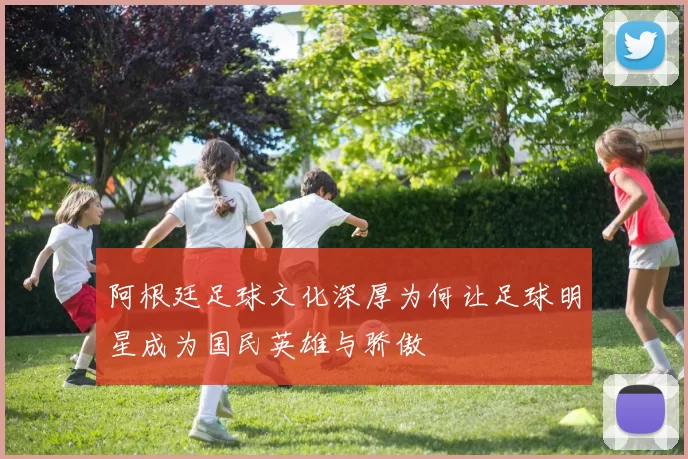 阿根廷足球文化深厚为何让足球明星成为国民英雄与骄傲
