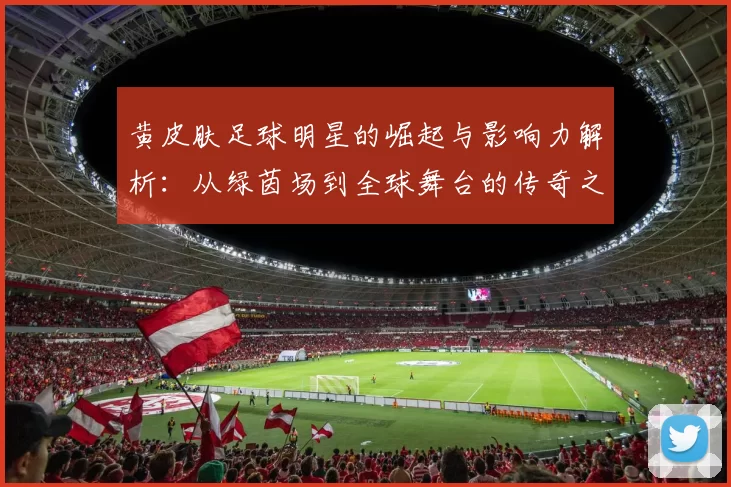黄皮肤足球明星的崛起与影响力解析：从绿茵场到全球舞台的传奇之路