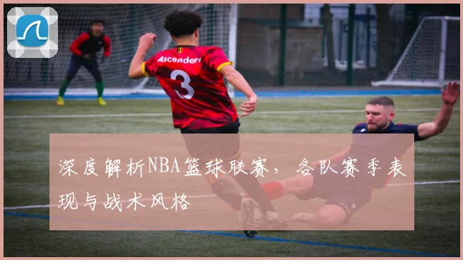 深度解析NBA篮球联赛，各队赛季表现与战术风格