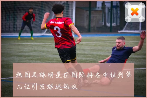 韩国足球明星在国际排名中位列第几位引发球迷热议